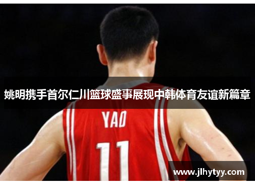 姚明携手首尔仁川篮球盛事展现中韩体育友谊新篇章