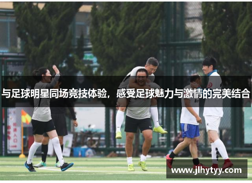 与足球明星同场竞技体验，感受足球魅力与激情的完美结合