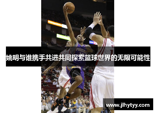 姚明与谁携手共进共同探索篮球世界的无限可能性