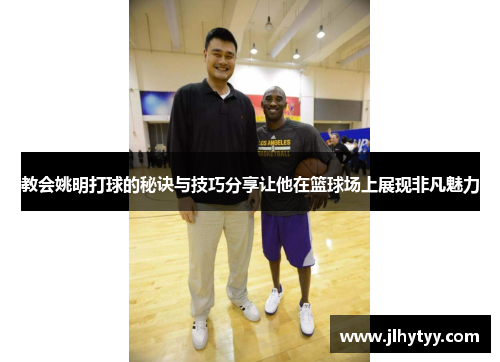 教会姚明打球的秘诀与技巧分享让他在篮球场上展现非凡魅力