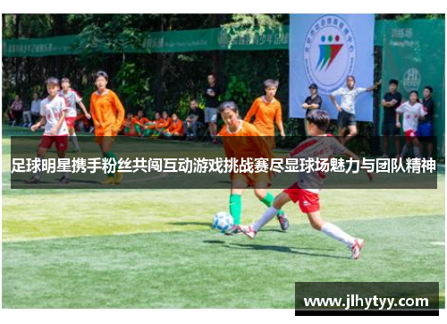 足球明星携手粉丝共闯互动游戏挑战赛尽显球场魅力与团队精神