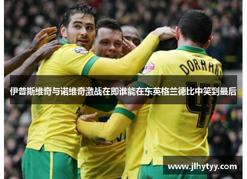 伊普斯维奇与诺维奇激战在即谁能在东英格兰德比中笑到最后